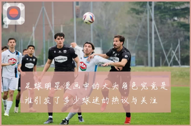足球明星漫画中的大头角色究竟是谁引发了多少球迷的热议与关注