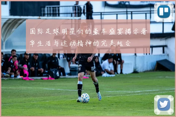 国际足球明星们的豪车盛宴揭示奢华生活与运动精神的完美结合