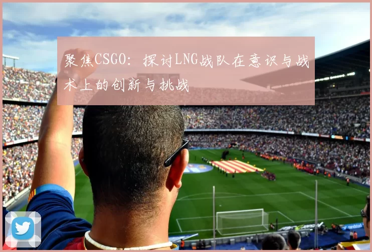 聚焦CSGO：探讨LNG战队在意识与战术上的创新与挑战