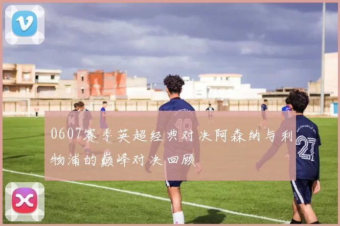 0607赛季英超经典对决阿森纳与利物浦的巅峰对决回顾