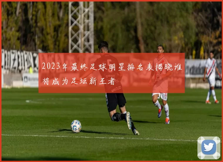 2023年最终足球明星排名表揭晓谁将成为足坛新王者