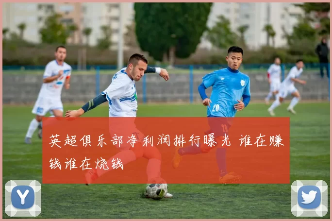 英超俱乐部净利润排行曝光 谁在赚钱谁在烧钱