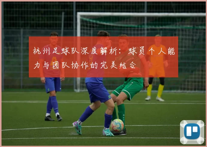 杭州足球队深度解析：球员个人能力与团队协作的完美结合
