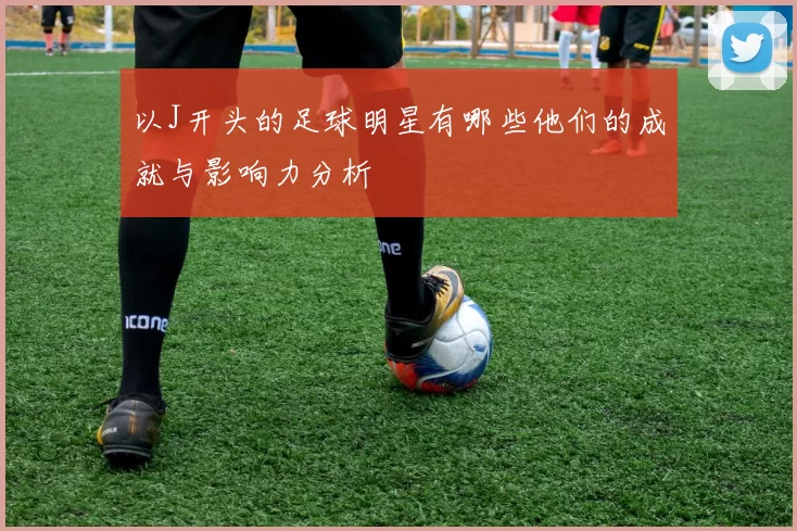以J开头的足球明星有哪些他们的成就与影响力分析