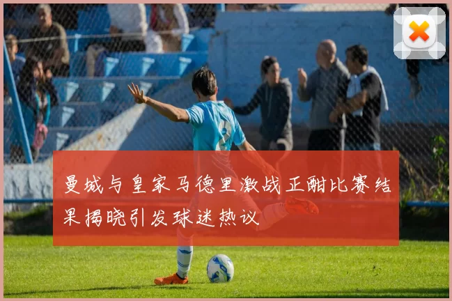曼城与皇家马德里激战正酣比赛结果揭晓引发球迷热议