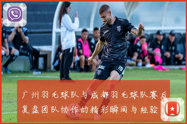 广州羽毛球队与成都羽毛球队赛后复盘团队协作的精彩瞬间与经验分享