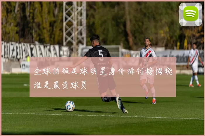 全球顶级足球明星身价排行榜揭晓谁是最贵球员