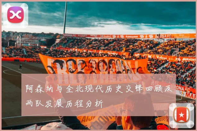 阿森纳与全北现代历史交锋回顾及两队发展历程分析