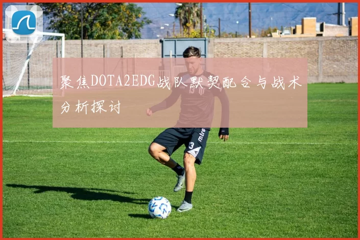 聚焦DOTA2EDG战队默契配合与战术分析探讨