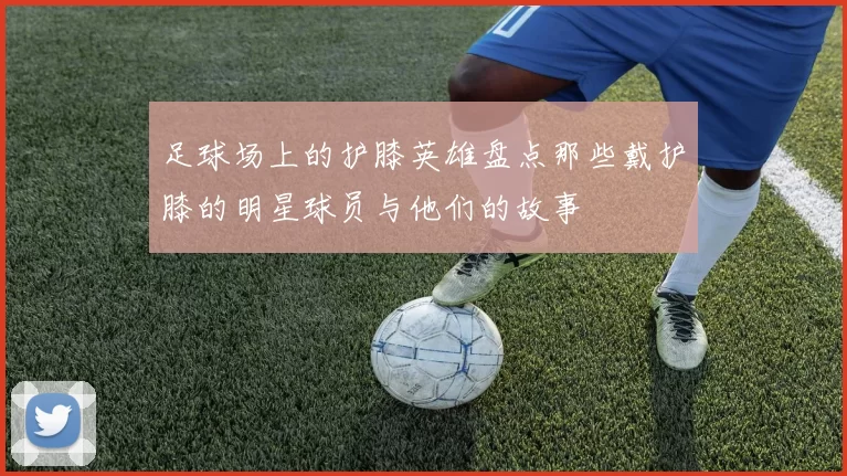 足球场上的护膝英雄盘点那些戴护膝的明星球员与他们的故事