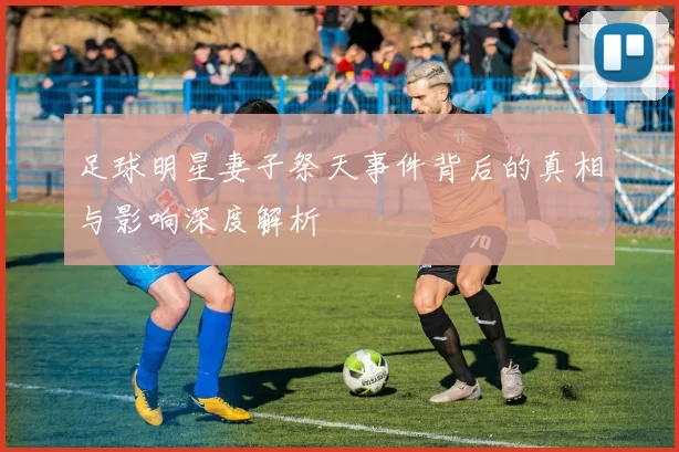 足球明星妻子祭天事件背后的真相与影响深度解析