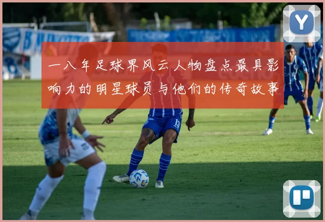 一八年足球界风云人物盘点最具影响力的明星球员与他们的传奇故事