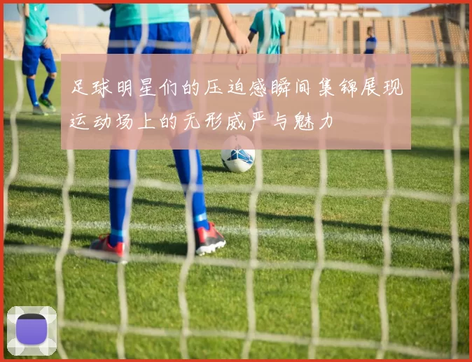 足球明星们的压迫感瞬间集锦展现运动场上的无形威严与魅力