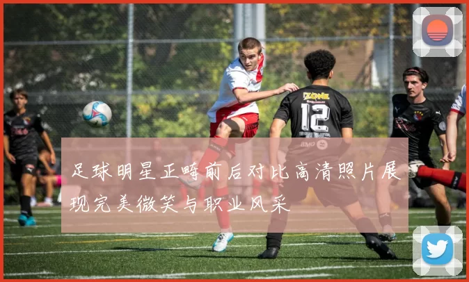 足球明星正畸前后对比高清照片展现完美微笑与职业风采