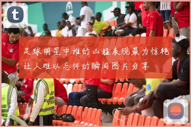 足球明星中谁的凶猛表现最为惊艳让人难以忘怀的瞬间图片分享