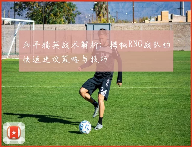 和平精英战术解析：揭秘RNG战队的快速进攻策略与技巧