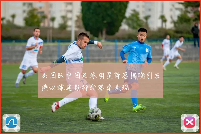 美国队中国足球明星阵容揭晓引发热议球迷期待新赛季表现