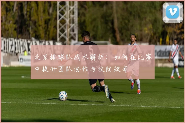 北京排球队战术解析：如何在比赛中提升团队协作与攻防效率