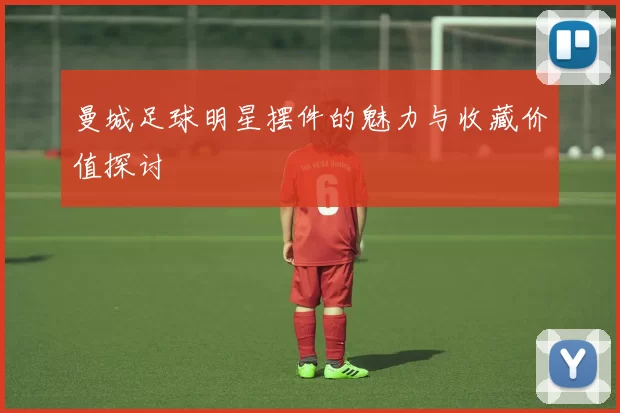 曼城足球明星摆件的魅力与收藏价值探讨