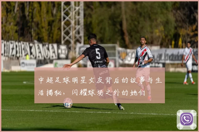 中超足球明星女友背后的故事与生活揭秘，闪耀球场之外的她们
