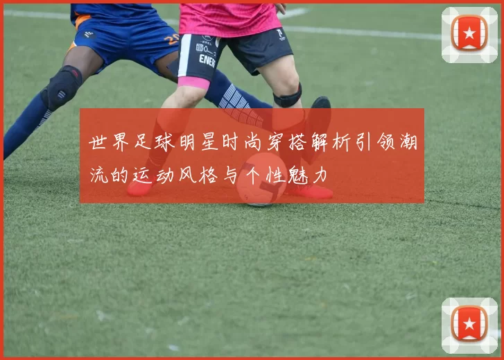 世界足球明星时尚穿搭解析引领潮流的运动风格与个性魅力