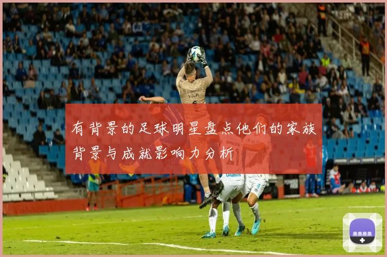有背景的足球明星盘点他们的家族背景与成就影响力分析
