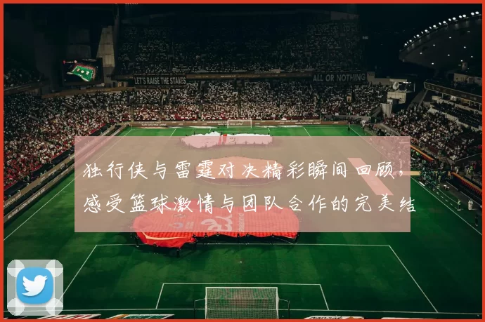 独行侠与雷霆对决精彩瞬间回顾，感受篮球激情与团队合作的完美结合