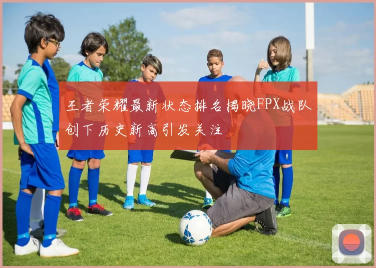 王者荣耀最新状态排名揭晓FPX战队创下历史新高引发关注