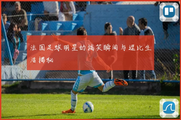 法国足球明星的搞笑瞬间与逗比生活揭秘