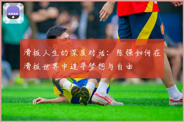 滑板人生的深度对话：陈强如何在滑板世界中追寻梦想与自由