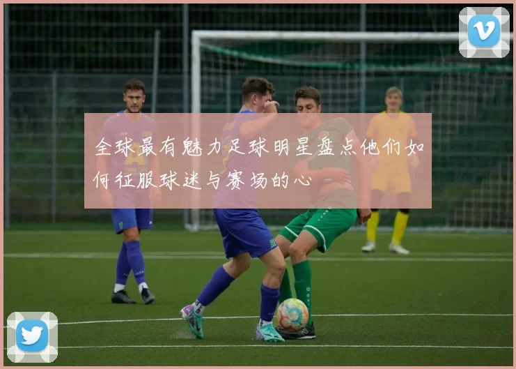 全球最有魅力足球明星盘点他们如何征服球迷与赛场的心