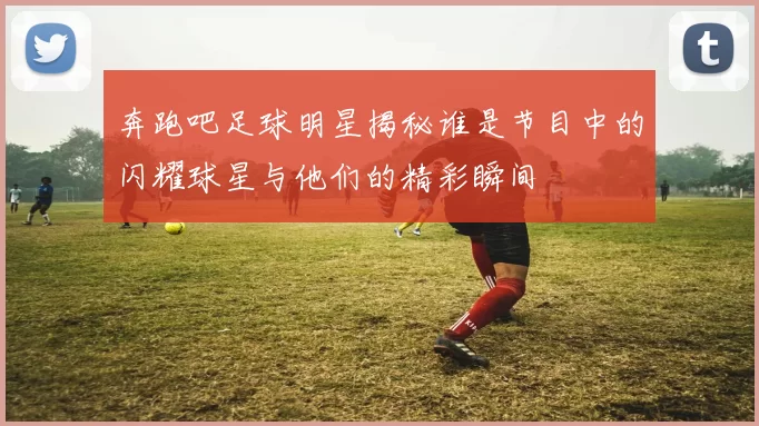 奔跑吧足球明星揭秘谁是节目中的闪耀球星与他们的精彩瞬间