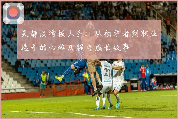 吴静谈滑板人生：从初学者到职业选手的心路历程与成长故事