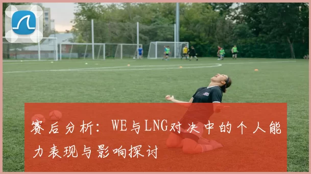 赛后分析：WE与LNG对决中的个人能力表现与影响探讨