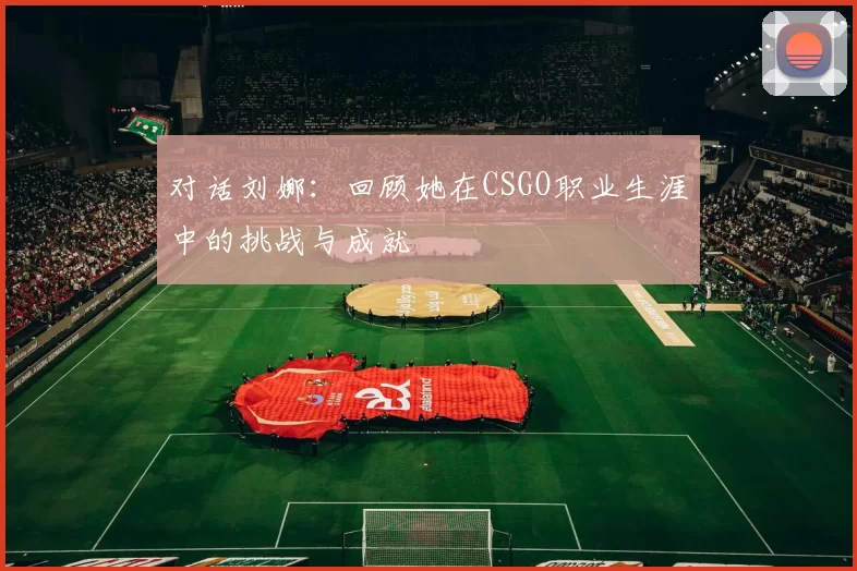 对话刘娜：回顾她在CSGO职业生涯中的挑战与成就