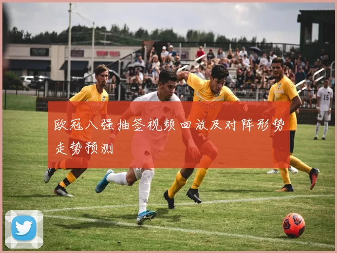 欧冠八强抽签视频回放及对阵形势走势预测