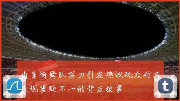南京街舞队实力引发热议观众对其表现褒贬不一的背后故事