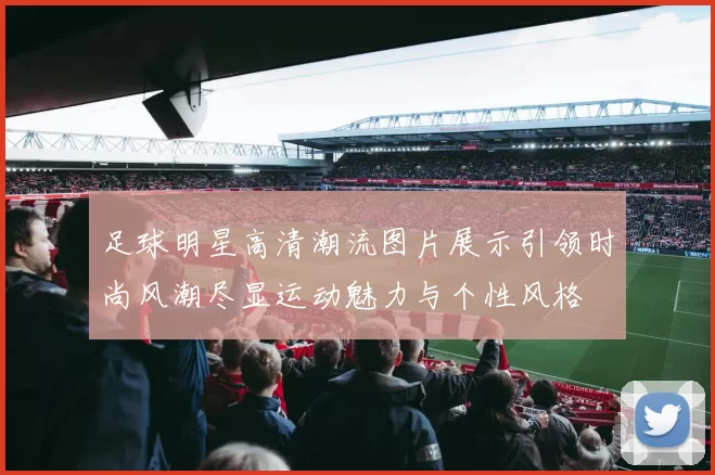 足球明星高清潮流图片展示引领时尚风潮尽显运动魅力与个性风格