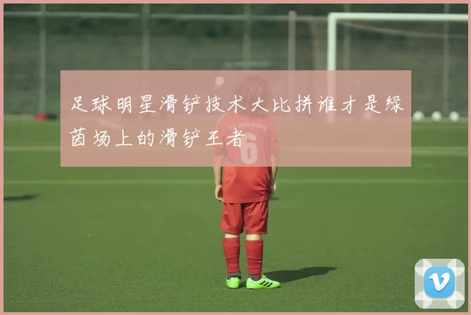 足球明星滑铲技术大比拼谁才是绿茵场上的滑铲王者