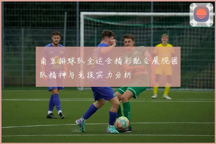 南京排球队全运会精彩配合展现团队精神与竞技实力分析
