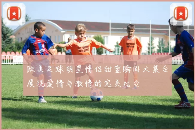 欧美足球明星情侣甜蜜瞬间大集合展现爱情与激情的完美结合