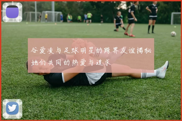 谷爱凌与足球明星的跨界友谊揭秘她们共同的热爱与追求