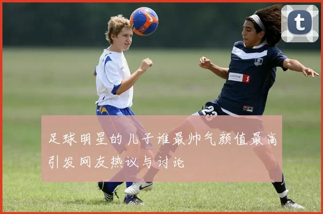 足球明星的儿子谁最帅气颜值最高引发网友热议与讨论