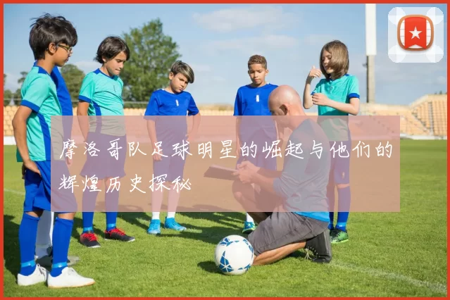 摩洛哥队足球明星的崛起与他们的辉煌历史探秘