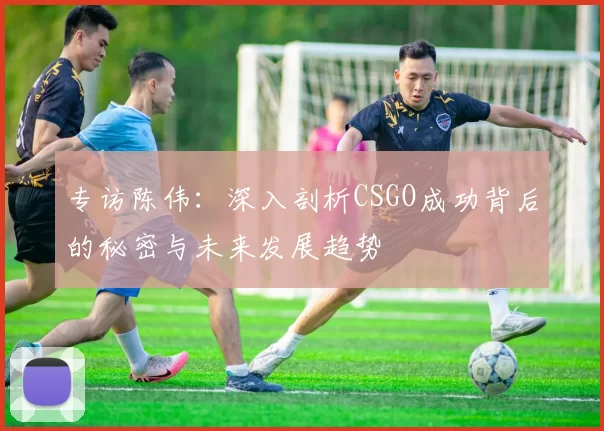 专访陈伟：深入剖析CSGO成功背后的秘密与未来发展趋势