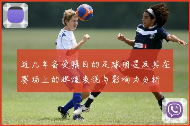 近几年备受瞩目的足球明星及其在赛场上的辉煌表现与影响力分析