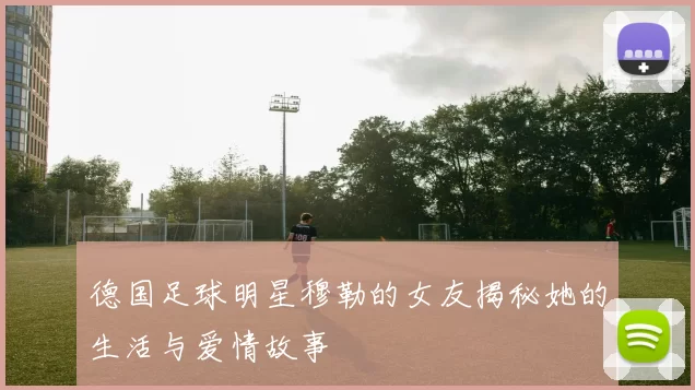 德国足球明星穆勒的女友揭秘她的生活与爱情故事