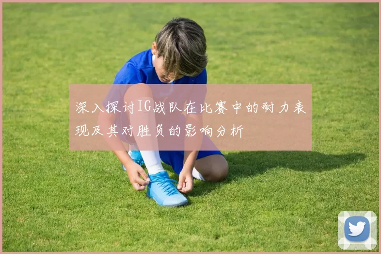 深入探讨IG战队在比赛中的耐力表现及其对胜负的影响分析