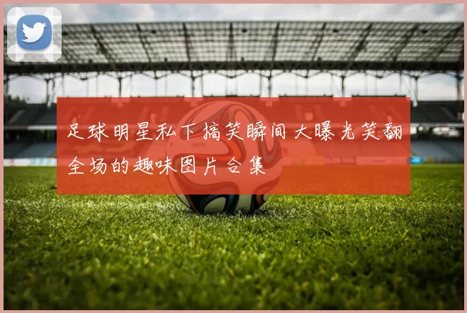 足球明星私下搞笑瞬间大曝光笑翻全场的趣味图片合集