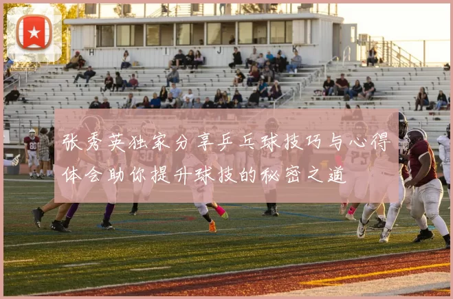 张秀英独家分享乒乓球技巧与心得体会助你提升球技的秘密之道